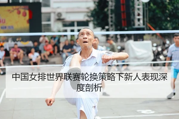 中国女排世界联赛轮换策略下新人表现深度剖析