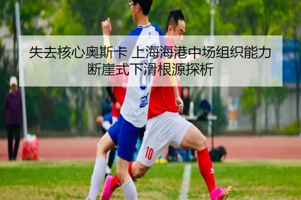 失去核心奥斯卡 上海海港中场组织能力断崖式下滑根源探析