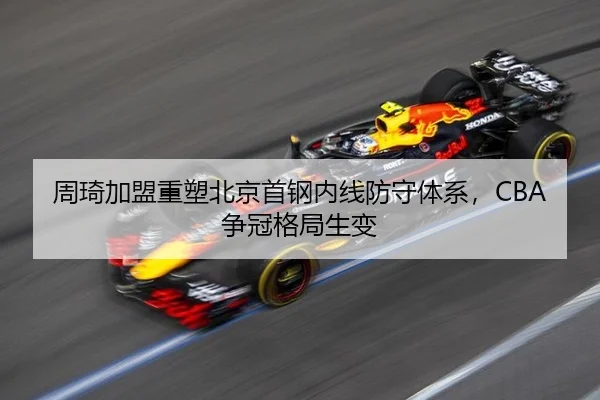 周琦加盟重塑北京首钢内线防守体系，CBA争冠格局生变