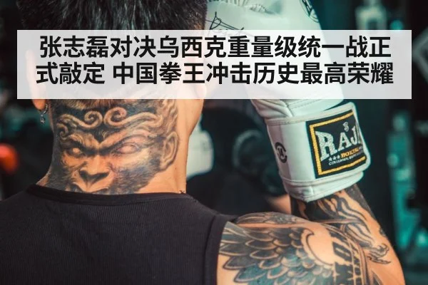 张志磊对决乌西克重量级统一战正式敲定 中国拳王冲击历史最高荣耀