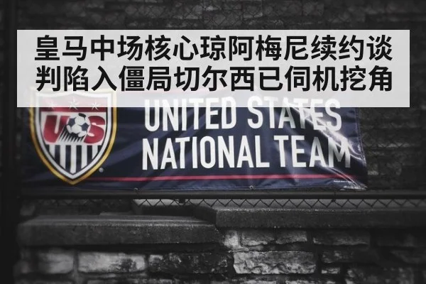 皇马中场核心琼阿梅尼续约谈判陷入僵局切尔西已伺机挖角